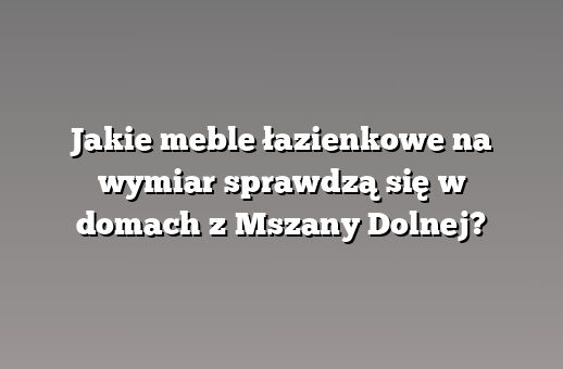 Jakie meble łazienkowe na wymiar sprawdzą się w domach z Mszany Dolnej?