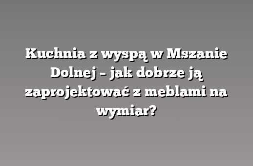 Kuchnia z wyspą w Mszanie Dolnej – jak dobrze ją zaprojektować z meblami na wymiar?