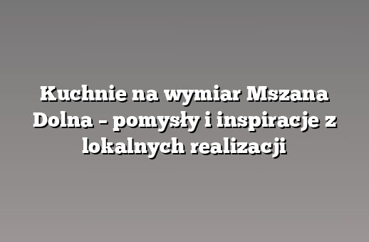 Kuchnie na wymiar Mszana Dolna – pomysły i inspiracje z lokalnych realizacji