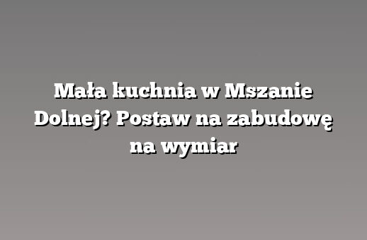 Mała kuchnia w Mszanie Dolnej? Postaw na zabudowę na wymiar