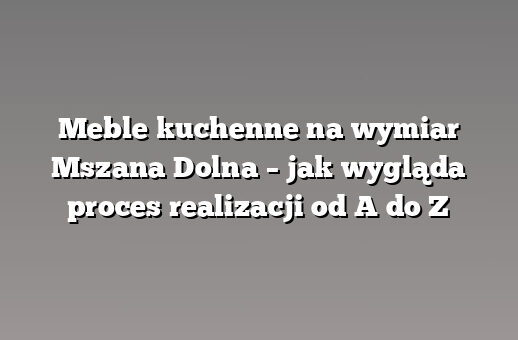 Meble kuchenne na wymiar Mszana Dolna – jak wygląda proces realizacji od A do Z