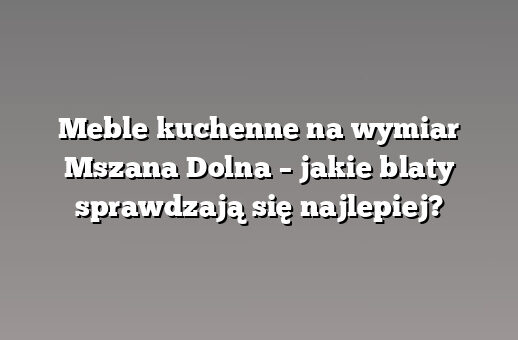 Meble kuchenne na wymiar Mszana Dolna – jakie blaty sprawdzają się najlepiej?
