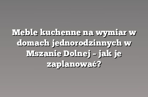Meble kuchenne na wymiar w domach jednorodzinnych w Mszanie Dolnej – jak je zaplanować?
