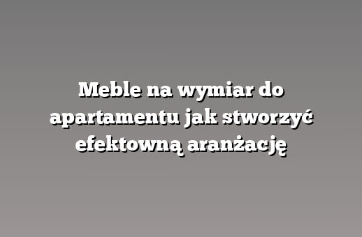 Meble na wymiar do apartamentu jak stworzyć efektowną aranżację