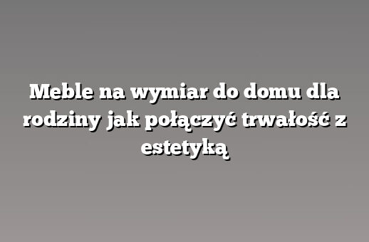 Meble na wymiar do domu dla rodziny jak połączyć trwałość z estetyką