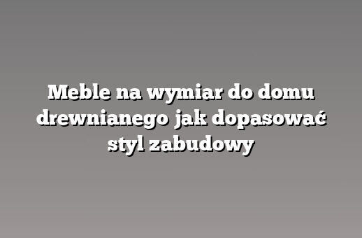 Meble na wymiar do domu drewnianego jak dopasować styl zabudowy