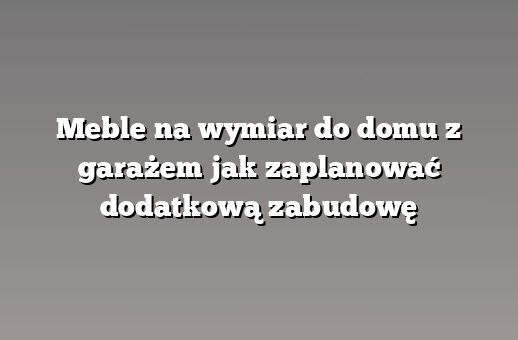 Meble na wymiar do domu z garażem jak zaplanować dodatkową zabudowę