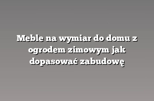 Meble na wymiar do domu z ogrodem zimowym jak dopasować zabudowę