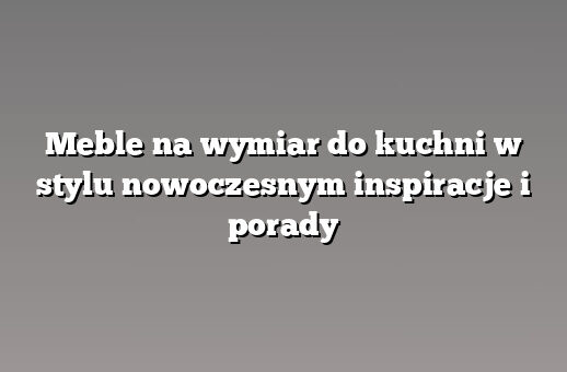 Meble na wymiar do kuchni w stylu nowoczesnym inspiracje i porady