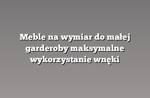 Meble na wymiar do małej garderoby maksymalne wykorzystanie wnęki