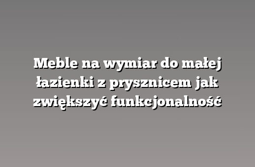 Meble na wymiar do małej łazienki z prysznicem jak zwiększyć funkcjonalność