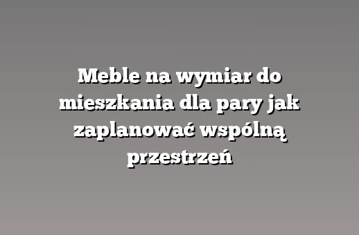 Meble na wymiar do mieszkania dla pary jak zaplanować wspólną przestrzeń
