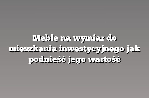 Meble na wymiar do mieszkania inwestycyjnego jak podnieść jego wartość