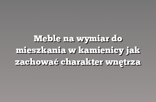 Meble na wymiar do mieszkania w kamienicy jak zachować charakter wnętrza