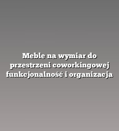 Meble na wymiar do przestrzeni coworkingowej funkcjonalność i organizacja