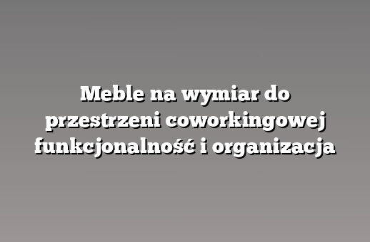 Meble na wymiar do przestrzeni coworkingowej funkcjonalność i organizacja