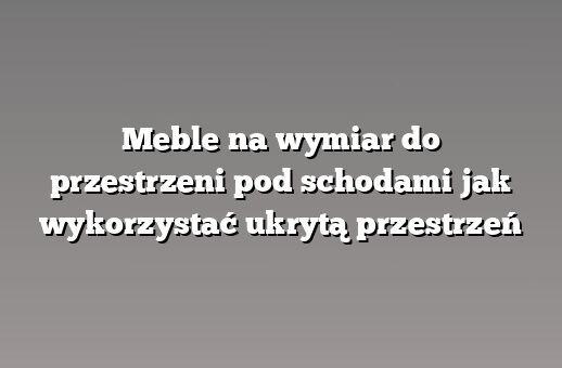 Meble na wymiar do przestrzeni pod schodami jak wykorzystać ukrytą przestrzeń