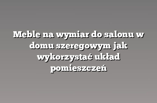 Meble na wymiar do salonu w domu szeregowym jak wykorzystać układ pomieszczeń