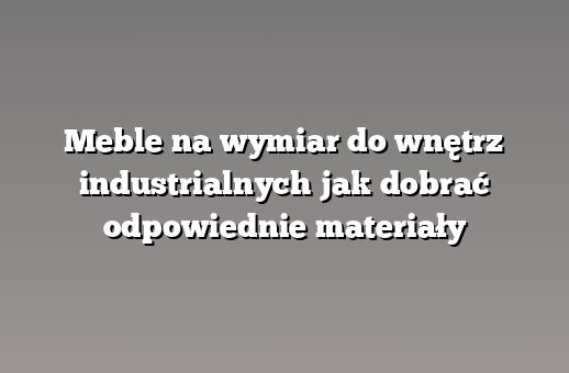 Meble na wymiar do wnętrz industrialnych jak dobrać odpowiednie materiały