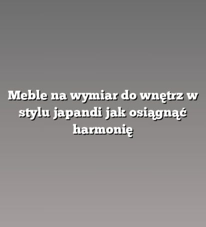 Meble na wymiar do wnętrz w stylu japandi jak osiągnąć harmonię