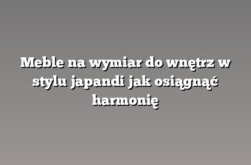 Meble na wymiar do wnętrz w stylu japandi jak osiągnąć harmonię