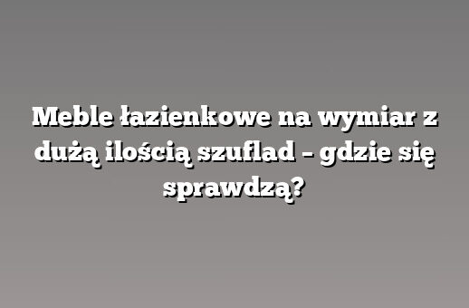 Meble łazienkowe na wymiar z dużą ilością szuflad – gdzie się sprawdzą?
