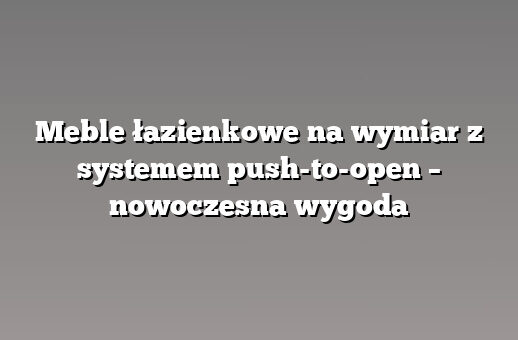 Meble łazienkowe na wymiar z systemem push-to-open – nowoczesna wygoda