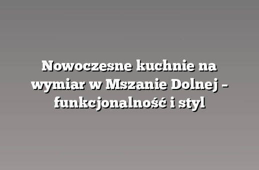 Nowoczesne kuchnie na wymiar w Mszanie Dolnej – funkcjonalność i styl