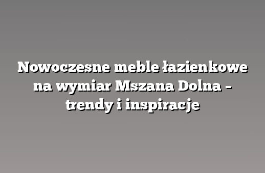 Nowoczesne meble łazienkowe na wymiar Mszana Dolna – trendy i inspiracje