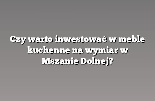 Czy warto inwestować w meble kuchenne na wymiar w Mszanie Dolnej?
