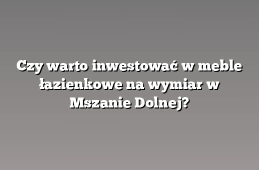 Czy warto inwestować w meble łazienkowe na wymiar w Mszanie Dolnej?