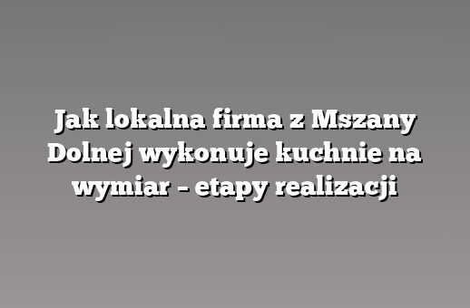 Jak lokalna firma z Mszany Dolnej wykonuje kuchnie na wymiar – etapy realizacji