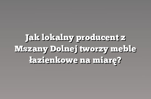 Jak lokalny producent z Mszany Dolnej tworzy meble łazienkowe na miarę?