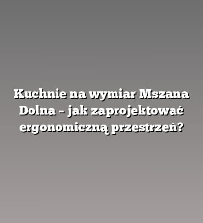 Kuchnie na wymiar Mszana Dolna – jak zaprojektować ergonomiczną przestrzeń?