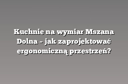 Kuchnie na wymiar Mszana Dolna – jak zaprojektować ergonomiczną przestrzeń?