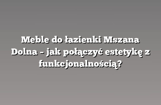 Meble do łazienki Mszana Dolna – jak połączyć estetykę z funkcjonalnością?