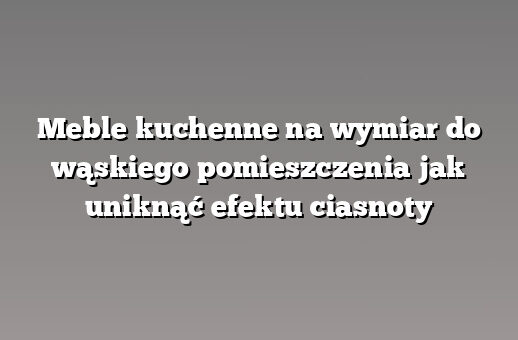 Meble kuchenne na wymiar do wąskiego pomieszczenia jak uniknąć efektu ciasnoty