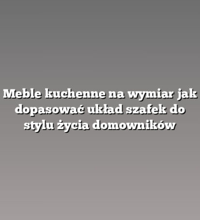 Meble kuchenne na wymiar jak dopasować układ szafek do stylu życia domowników