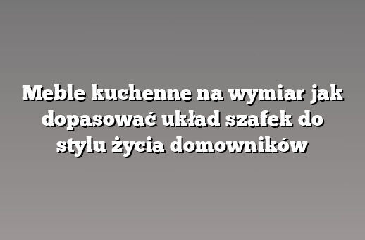 Meble kuchenne na wymiar jak dopasować układ szafek do stylu życia domowników