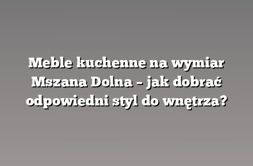 Meble kuchenne na wymiar Mszana Dolna – jak dobrać odpowiedni styl do wnętrza?
