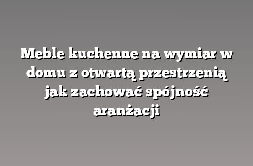 Meble kuchenne na wymiar w domu z otwartą przestrzenią jak zachować spójność aranżacji