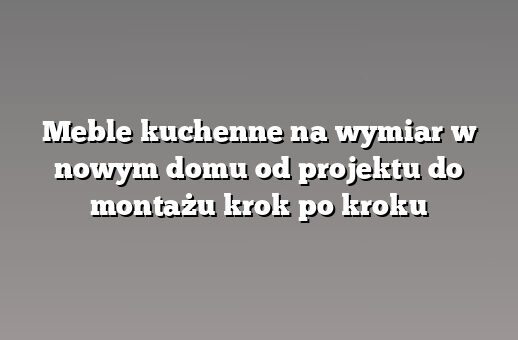 Meble kuchenne na wymiar w nowym domu od projektu do montażu krok po kroku