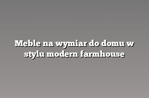 Meble na wymiar do domu w stylu modern farmhouse