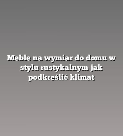 Meble na wymiar do domu w stylu rustykalnym jak podkreślić klimat