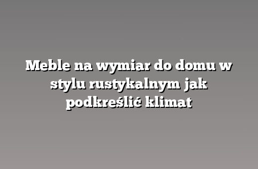 Meble na wymiar do domu w stylu rustykalnym jak podkreślić klimat