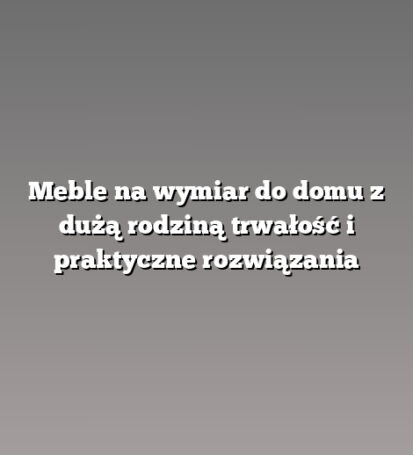 Meble na wymiar do domu z dużą rodziną trwałość i praktyczne rozwiązania