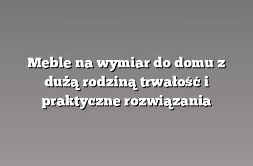 Meble na wymiar do domu z dużą rodziną trwałość i praktyczne rozwiązania