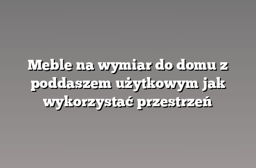 Meble na wymiar do domu z poddaszem użytkowym jak wykorzystać przestrzeń