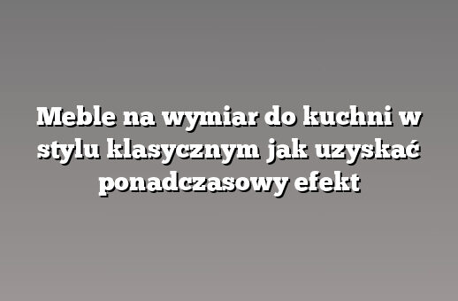 Meble na wymiar do kuchni w stylu klasycznym jak uzyskać ponadczasowy efekt