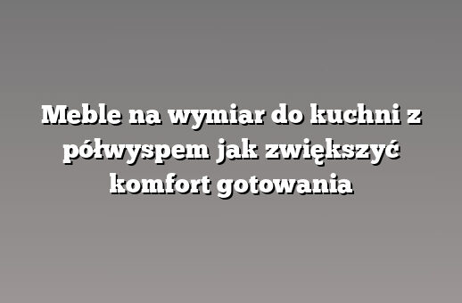 Meble na wymiar do kuchni z półwyspem jak zwiększyć komfort gotowania